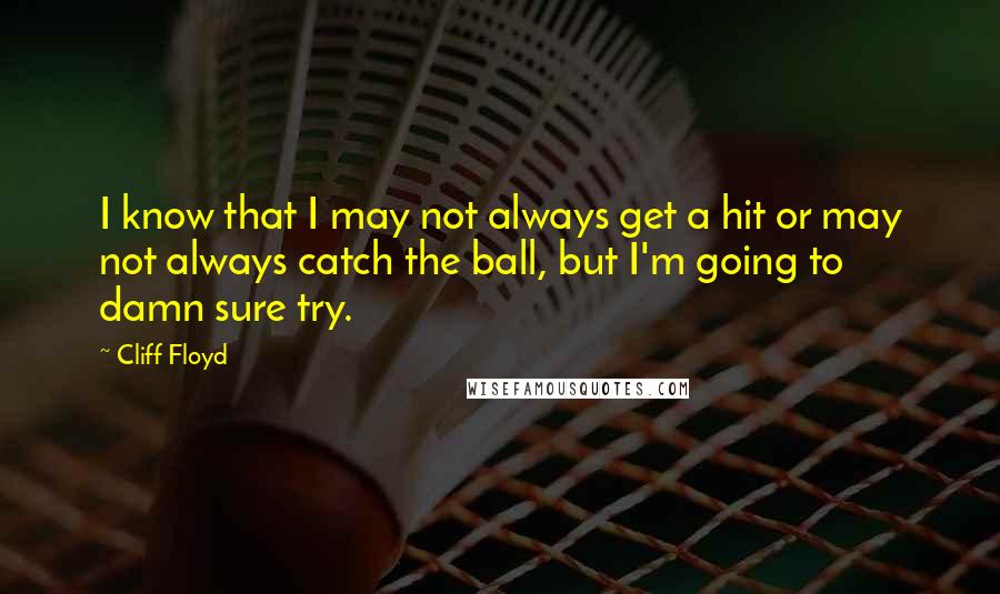 Cliff Floyd Quotes: I know that I may not always get a hit or may not always catch the ball, but I'm going to damn sure try.