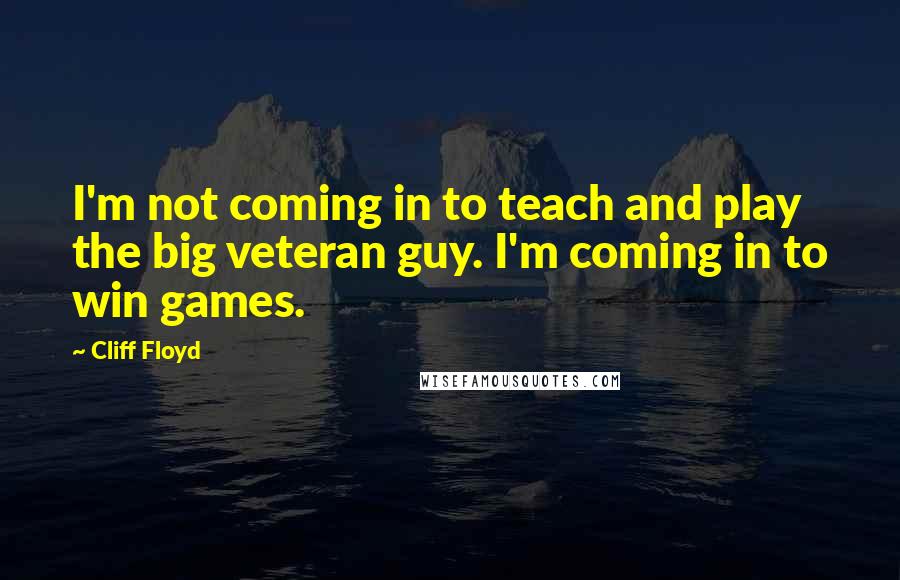 Cliff Floyd Quotes: I'm not coming in to teach and play the big veteran guy. I'm coming in to win games.