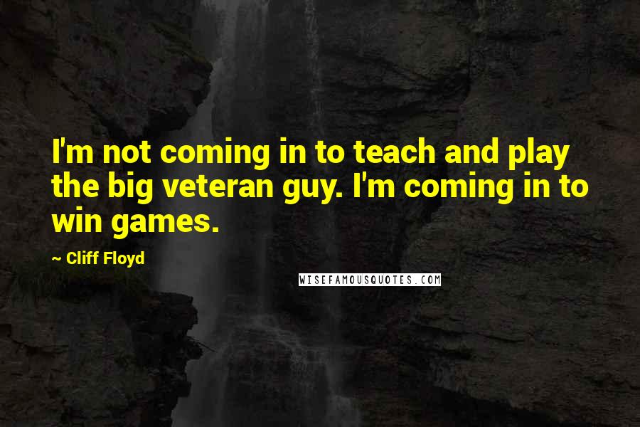 Cliff Floyd Quotes: I'm not coming in to teach and play the big veteran guy. I'm coming in to win games.