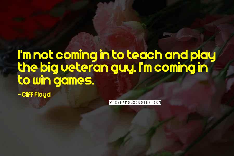 Cliff Floyd Quotes: I'm not coming in to teach and play the big veteran guy. I'm coming in to win games.