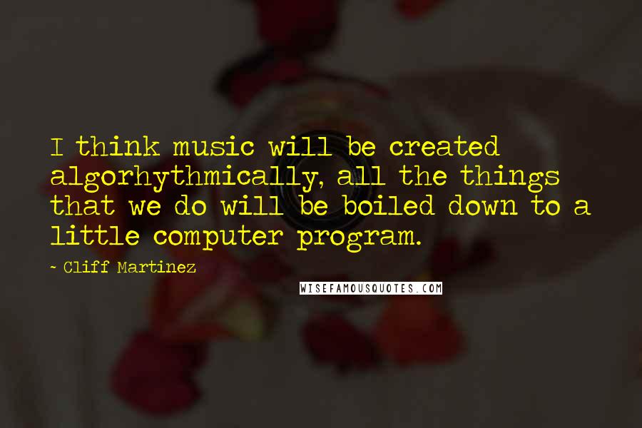 Cliff Martinez Quotes: I think music will be created algorhythmically, all the things that we do will be boiled down to a little computer program.
