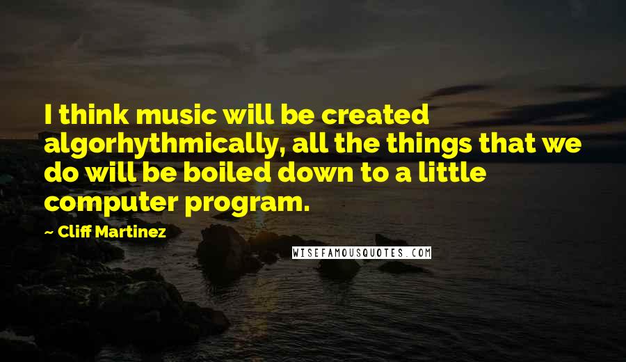 Cliff Martinez Quotes: I think music will be created algorhythmically, all the things that we do will be boiled down to a little computer program.