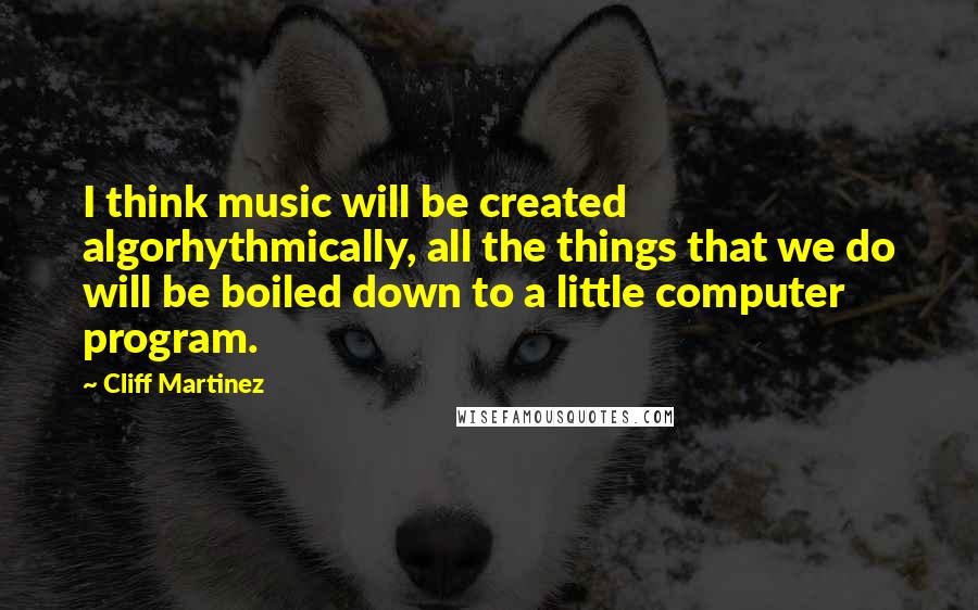 Cliff Martinez Quotes: I think music will be created algorhythmically, all the things that we do will be boiled down to a little computer program.