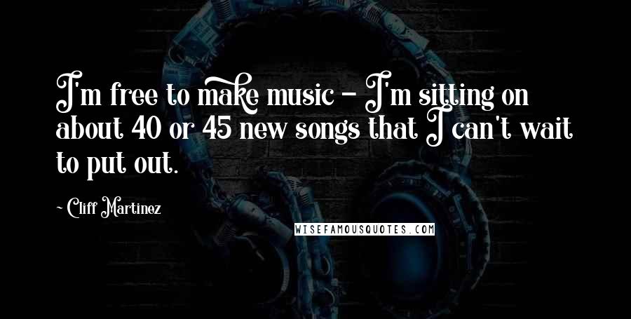 Cliff Martinez Quotes: I'm free to make music - I'm sitting on about 40 or 45 new songs that I can't wait to put out.