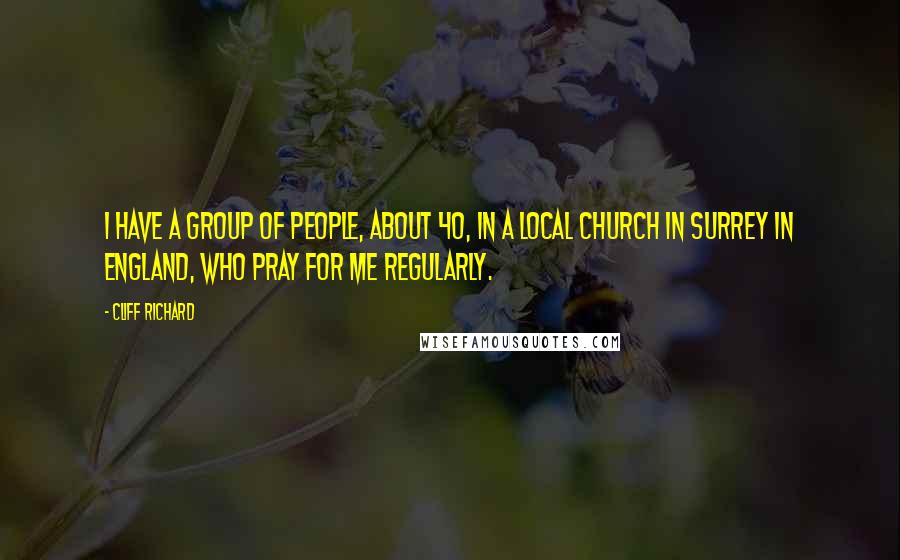 Cliff Richard Quotes: I have a group of people, about 40, in a local church in Surrey in England, who pray for me regularly.