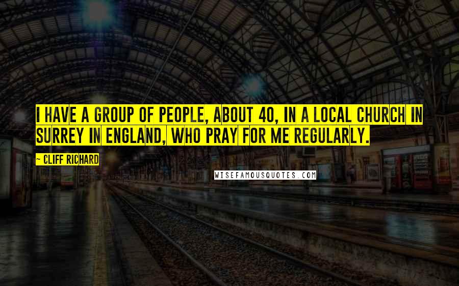 Cliff Richard Quotes: I have a group of people, about 40, in a local church in Surrey in England, who pray for me regularly.