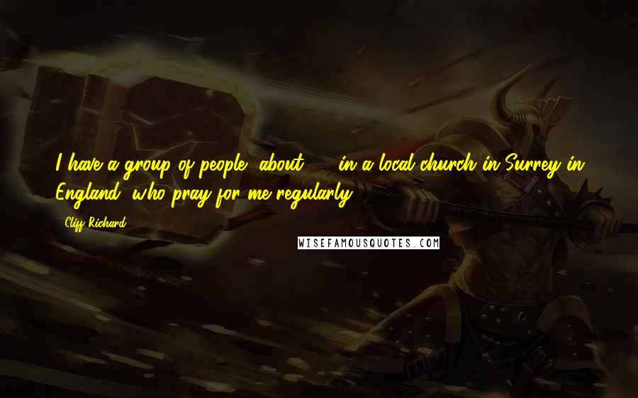 Cliff Richard Quotes: I have a group of people, about 40, in a local church in Surrey in England, who pray for me regularly.