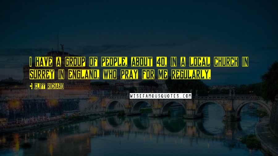 Cliff Richard Quotes: I have a group of people, about 40, in a local church in Surrey in England, who pray for me regularly.