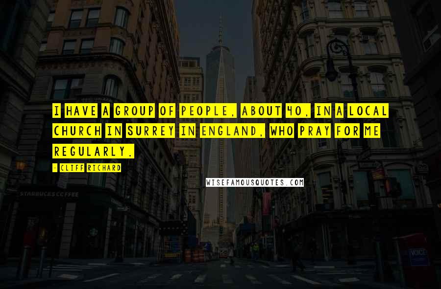 Cliff Richard Quotes: I have a group of people, about 40, in a local church in Surrey in England, who pray for me regularly.