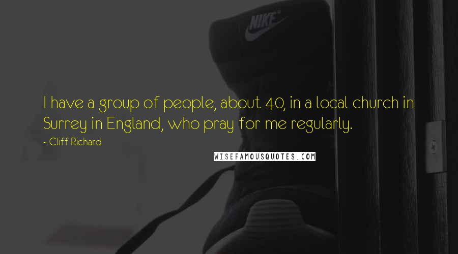 Cliff Richard Quotes: I have a group of people, about 40, in a local church in Surrey in England, who pray for me regularly.