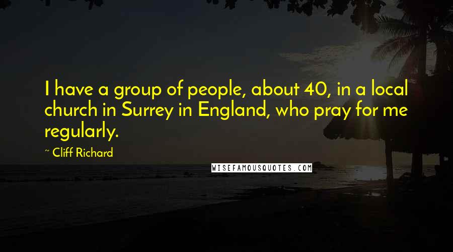 Cliff Richard Quotes: I have a group of people, about 40, in a local church in Surrey in England, who pray for me regularly.