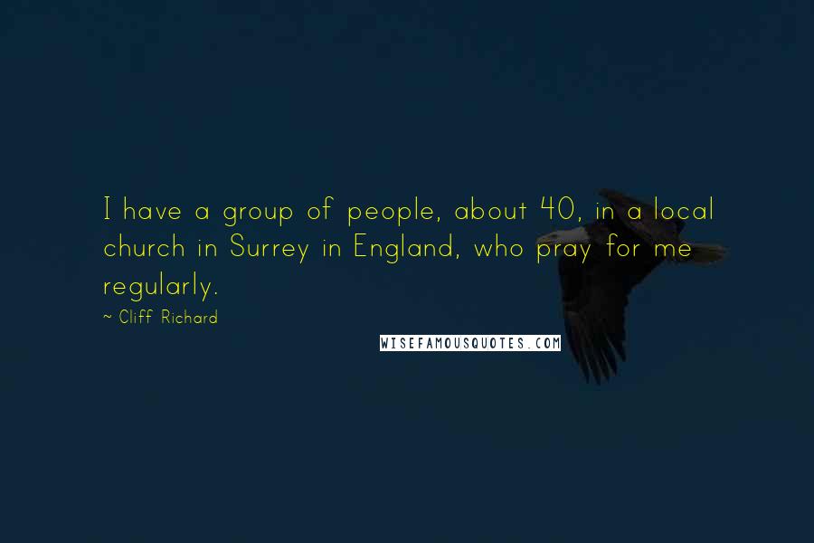 Cliff Richard Quotes: I have a group of people, about 40, in a local church in Surrey in England, who pray for me regularly.