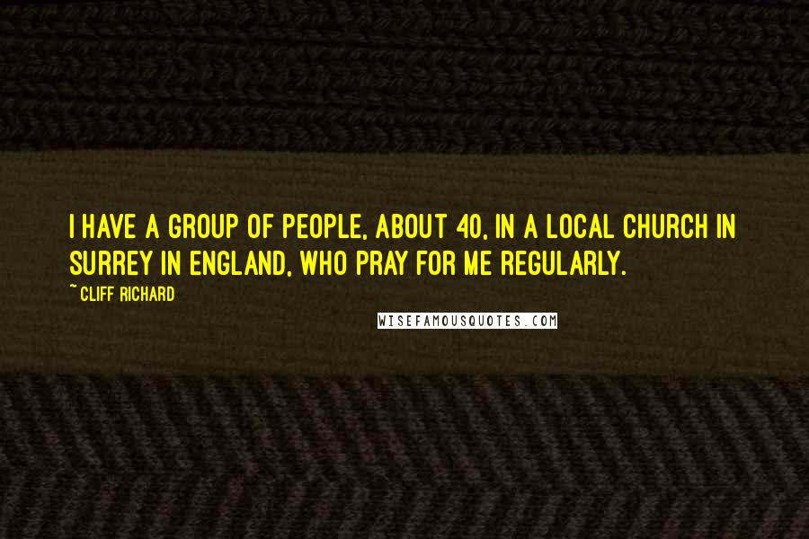 Cliff Richard Quotes: I have a group of people, about 40, in a local church in Surrey in England, who pray for me regularly.