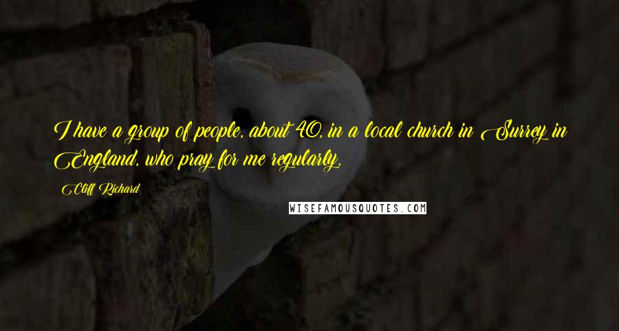 Cliff Richard Quotes: I have a group of people, about 40, in a local church in Surrey in England, who pray for me regularly.