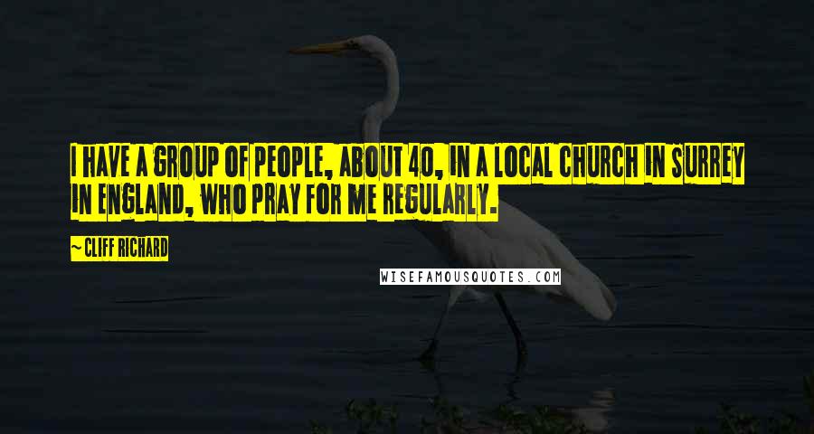 Cliff Richard Quotes: I have a group of people, about 40, in a local church in Surrey in England, who pray for me regularly.