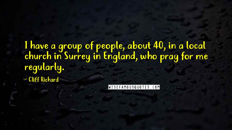 Cliff Richard Quotes: I have a group of people, about 40, in a local church in Surrey in England, who pray for me regularly.