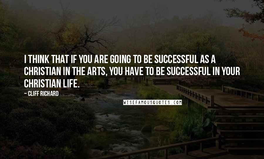 Cliff Richard Quotes: I think that if you are going to be successful as a Christian in the arts, you have to be successful in your Christian life.