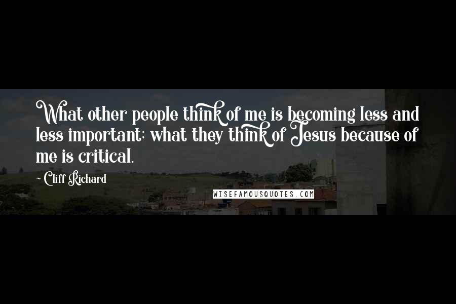 Cliff Richard Quotes: What other people think of me is becoming less and less important; what they think of Jesus because of me is critical.