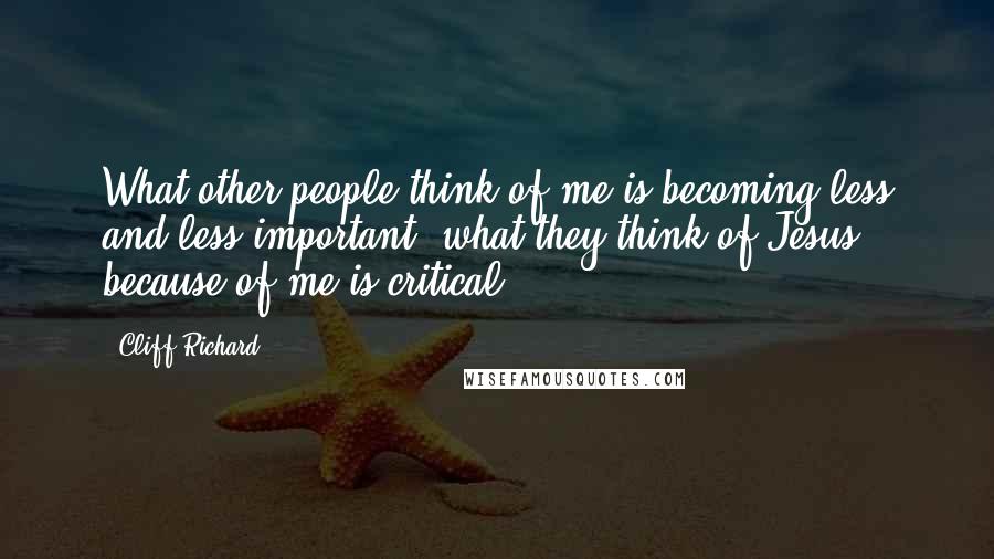 Cliff Richard Quotes: What other people think of me is becoming less and less important; what they think of Jesus because of me is critical.