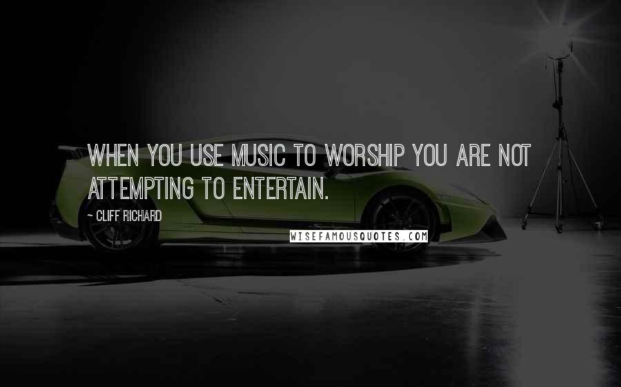 Cliff Richard Quotes: When you use music to worship you are not attempting to entertain.