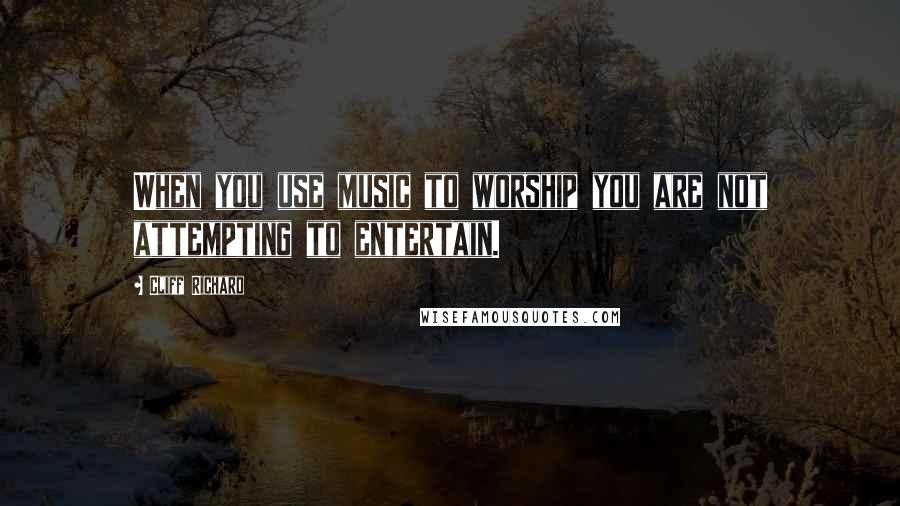 Cliff Richard Quotes: When you use music to worship you are not attempting to entertain.