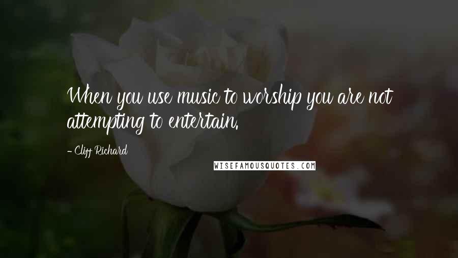 Cliff Richard Quotes: When you use music to worship you are not attempting to entertain.