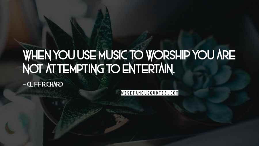 Cliff Richard Quotes: When you use music to worship you are not attempting to entertain.