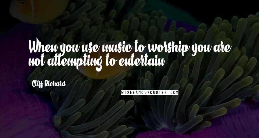 Cliff Richard Quotes: When you use music to worship you are not attempting to entertain.