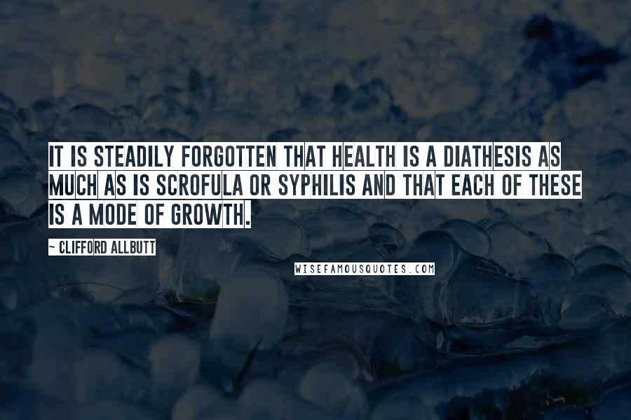 Clifford Allbutt Quotes: It is steadily forgotten that health is a diathesis as much as is scrofula or syphilis and that each of these is a mode of growth.