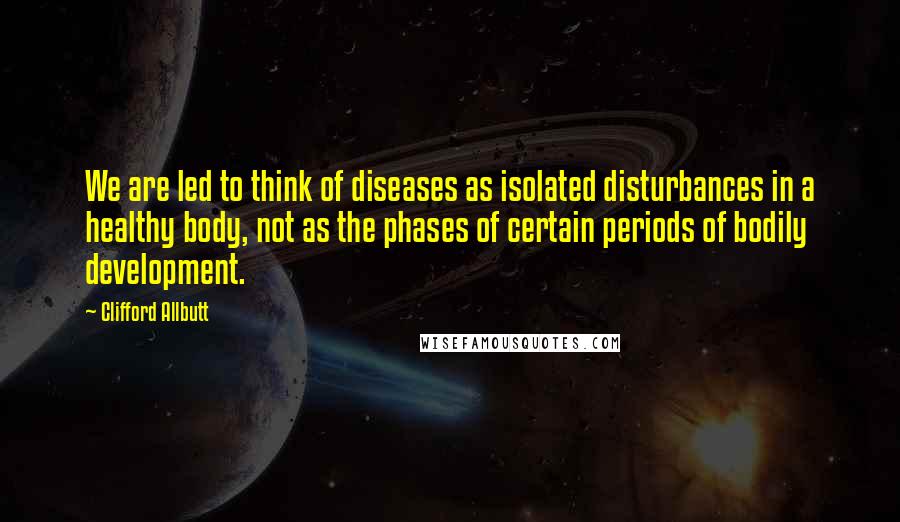 Clifford Allbutt Quotes: We are led to think of diseases as isolated disturbances in a healthy body, not as the phases of certain periods of bodily development.