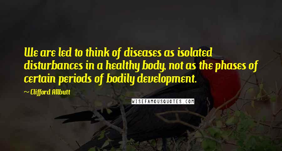 Clifford Allbutt Quotes: We are led to think of diseases as isolated disturbances in a healthy body, not as the phases of certain periods of bodily development.