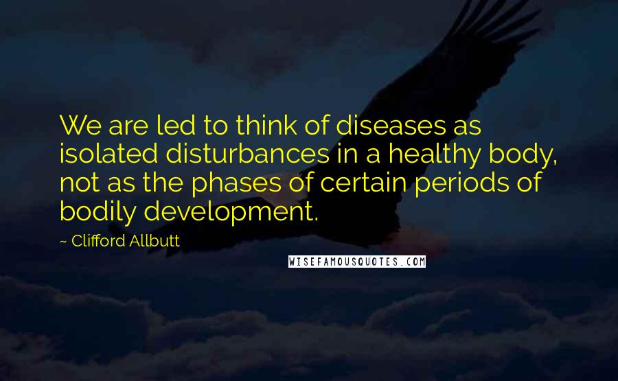Clifford Allbutt Quotes: We are led to think of diseases as isolated disturbances in a healthy body, not as the phases of certain periods of bodily development.