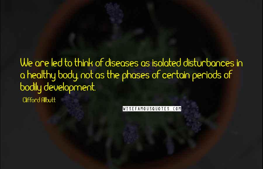 Clifford Allbutt Quotes: We are led to think of diseases as isolated disturbances in a healthy body, not as the phases of certain periods of bodily development.