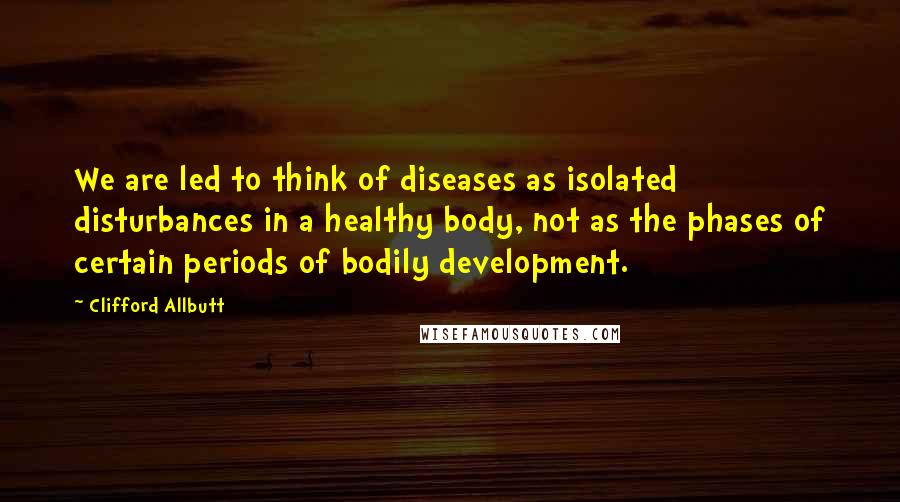 Clifford Allbutt Quotes: We are led to think of diseases as isolated disturbances in a healthy body, not as the phases of certain periods of bodily development.