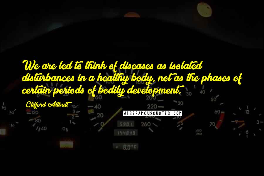 Clifford Allbutt Quotes: We are led to think of diseases as isolated disturbances in a healthy body, not as the phases of certain periods of bodily development.