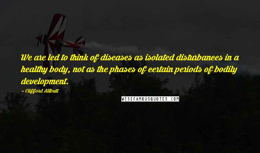 Clifford Allbutt Quotes: We are led to think of diseases as isolated disturbances in a healthy body, not as the phases of certain periods of bodily development.