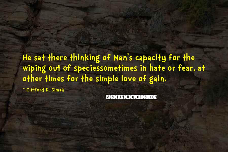 Clifford D. Simak Quotes: He sat there thinking of Man's capacity for the wiping out of speciessometimes in hate or fear, at other times for the simple love of gain.