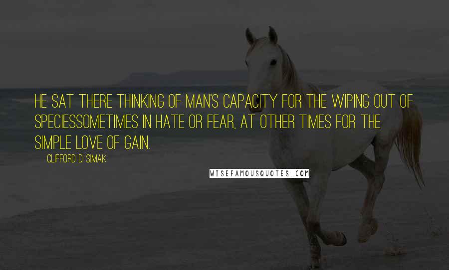 Clifford D. Simak Quotes: He sat there thinking of Man's capacity for the wiping out of speciessometimes in hate or fear, at other times for the simple love of gain.