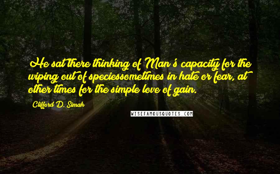 Clifford D. Simak Quotes: He sat there thinking of Man's capacity for the wiping out of speciessometimes in hate or fear, at other times for the simple love of gain.