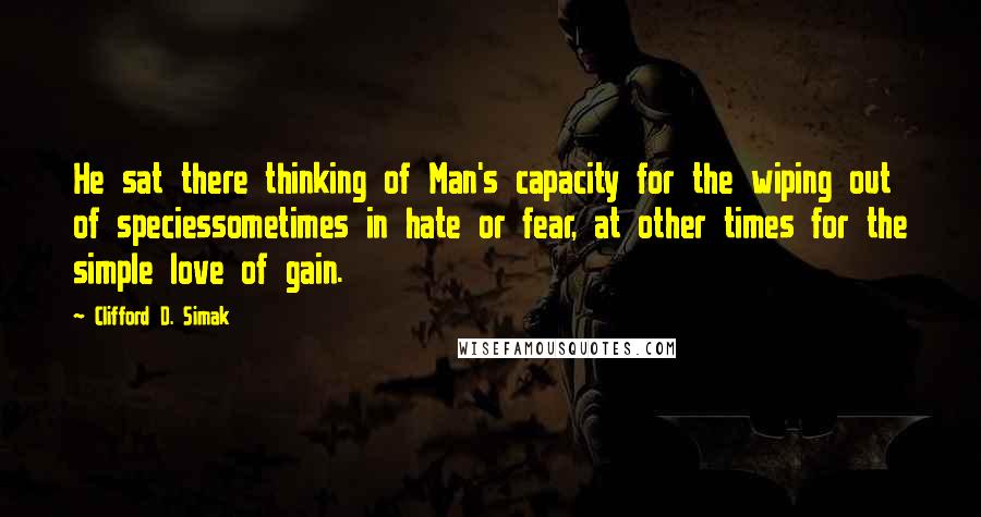 Clifford D. Simak Quotes: He sat there thinking of Man's capacity for the wiping out of speciessometimes in hate or fear, at other times for the simple love of gain.