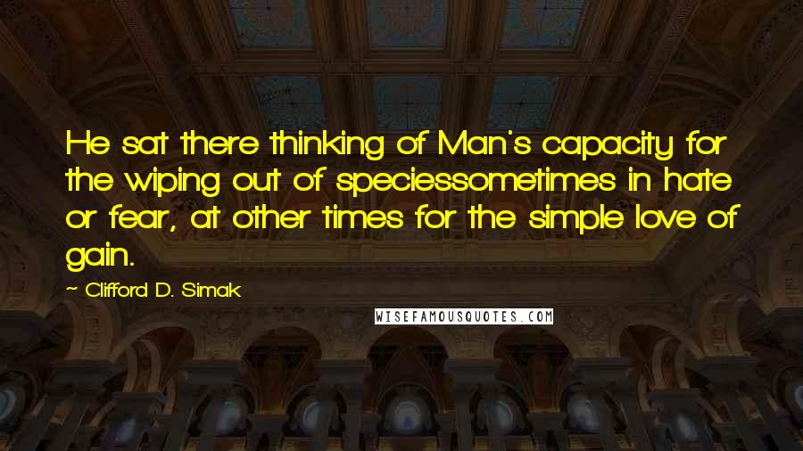 Clifford D. Simak Quotes: He sat there thinking of Man's capacity for the wiping out of speciessometimes in hate or fear, at other times for the simple love of gain.