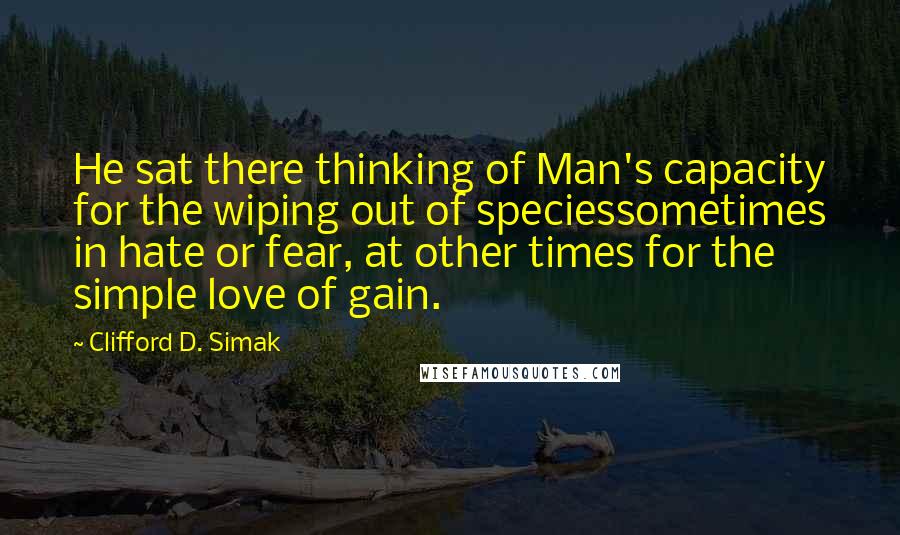 Clifford D. Simak Quotes: He sat there thinking of Man's capacity for the wiping out of speciessometimes in hate or fear, at other times for the simple love of gain.