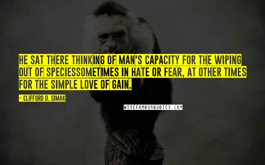 Clifford D. Simak Quotes: He sat there thinking of Man's capacity for the wiping out of speciessometimes in hate or fear, at other times for the simple love of gain.