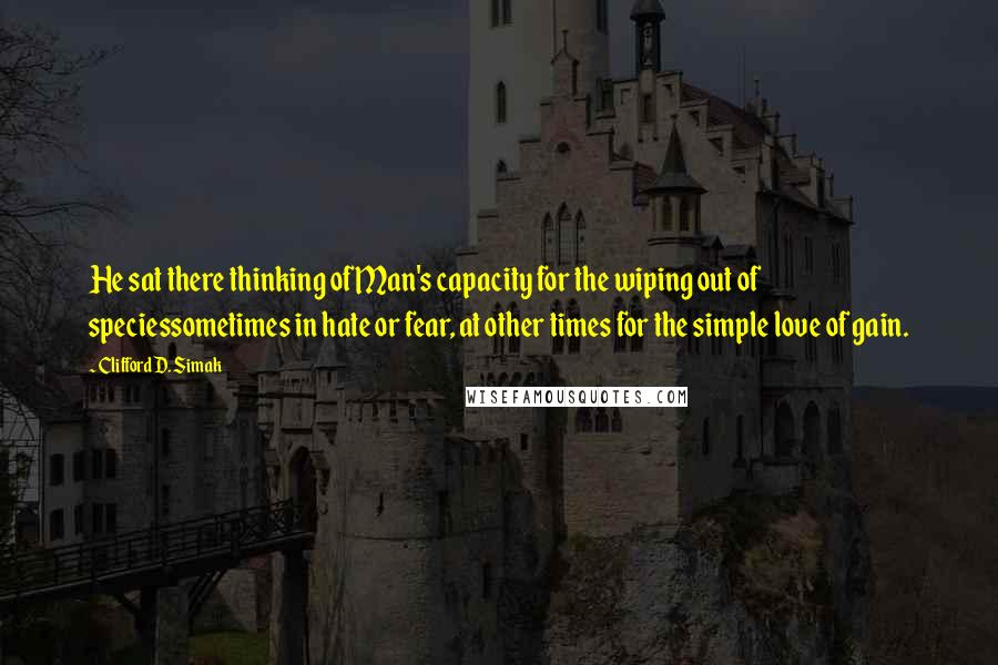 Clifford D. Simak Quotes: He sat there thinking of Man's capacity for the wiping out of speciessometimes in hate or fear, at other times for the simple love of gain.