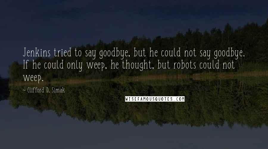 Clifford D. Simak Quotes: Jenkins tried to say goodbye, but he could not say goodbye. If he could only weep, he thought, but robots could not weep.