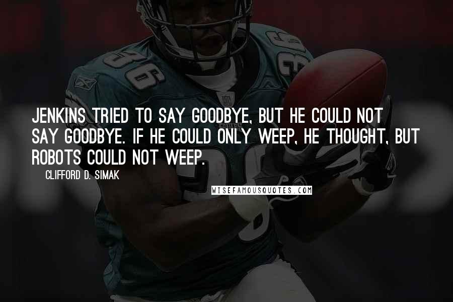 Clifford D. Simak Quotes: Jenkins tried to say goodbye, but he could not say goodbye. If he could only weep, he thought, but robots could not weep.