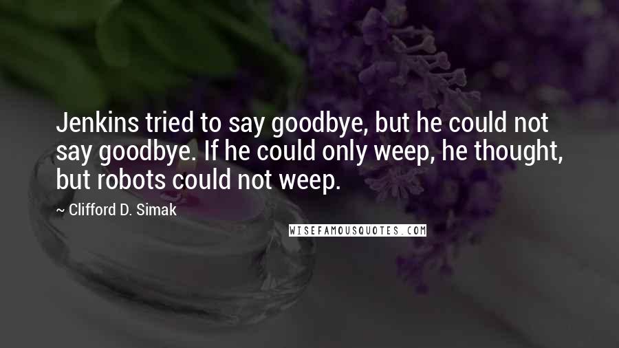 Clifford D. Simak Quotes: Jenkins tried to say goodbye, but he could not say goodbye. If he could only weep, he thought, but robots could not weep.