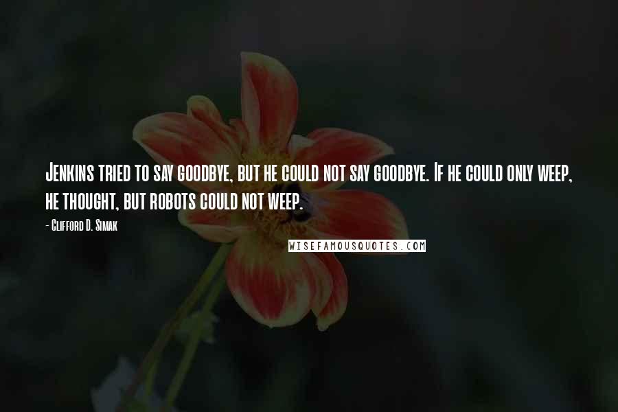 Clifford D. Simak Quotes: Jenkins tried to say goodbye, but he could not say goodbye. If he could only weep, he thought, but robots could not weep.