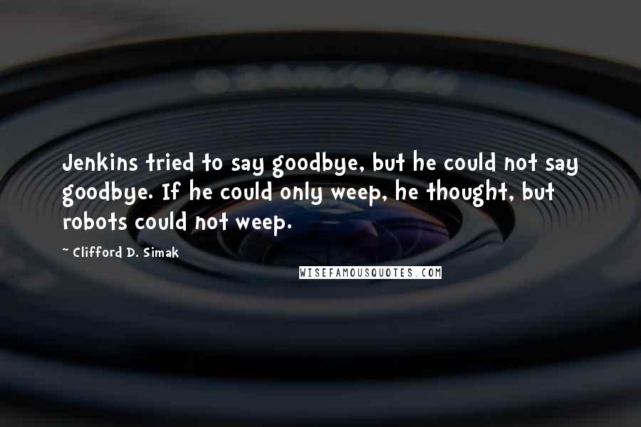 Clifford D. Simak Quotes: Jenkins tried to say goodbye, but he could not say goodbye. If he could only weep, he thought, but robots could not weep.