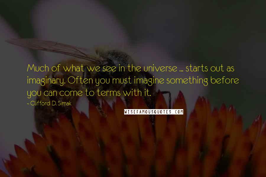 Clifford D. Simak Quotes: Much of what we see in the universe ... starts out as imaginary. Often you must imagine something before you can come to terms with it.